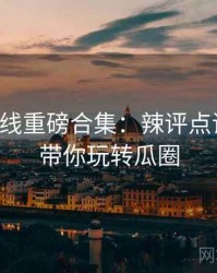 吃瓜在线重磅合集：辣评点评合集，带你玩转瓜圈