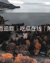 全网热点追踪｜吃瓜在线｜附疑难问答