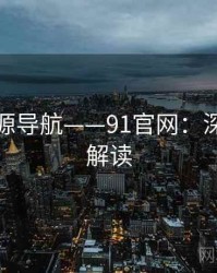 高清资源导航——91官网：深度长文解读
