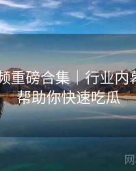 新91视频重磅合集｜行业内幕透视＋帮助你快速吃瓜