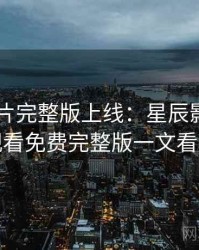 2025新片完整版上线：星辰影院在线观看免费完整版一文看尽
