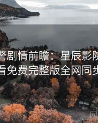 高能预警剧情前瞻：星辰影院在线观看免费完整版全网同步