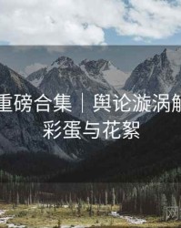 91爆料重磅合集｜舆论漩涡解构＋附彩蛋与花絮