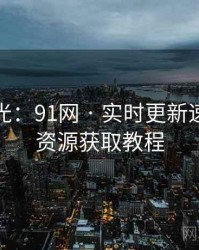 独家曝光：91网 · 实时更新速递 · 附资源获取教程