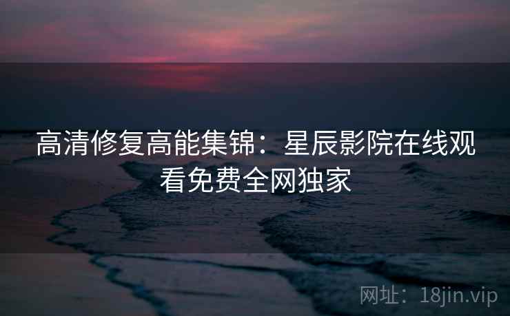 高清修复高能集锦：星辰影院在线观看免费全网独家