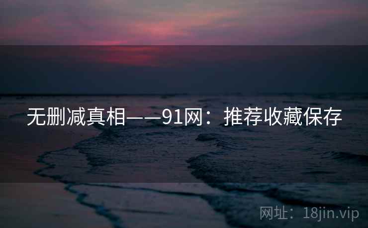 无删减真相——91网：推荐收藏保存