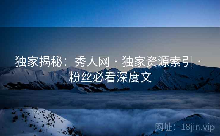 独家揭秘：秀人网 · 独家资源索引 · 粉丝必看深度文