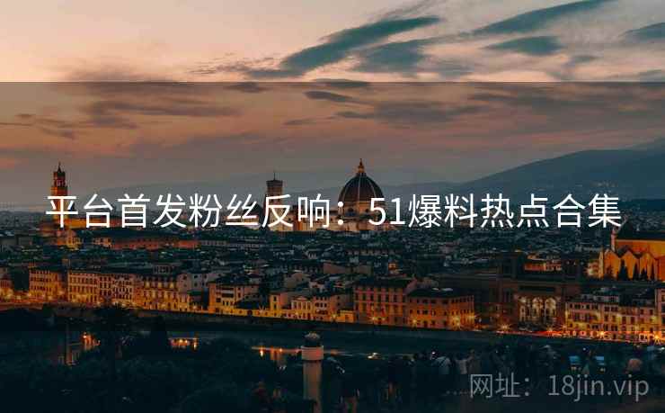 平台首发粉丝反响：51爆料热点合集