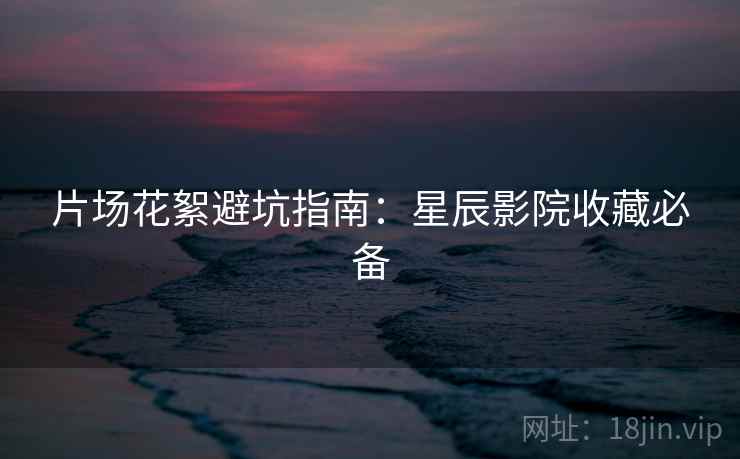 片场花絮避坑指南：星辰影院收藏必备