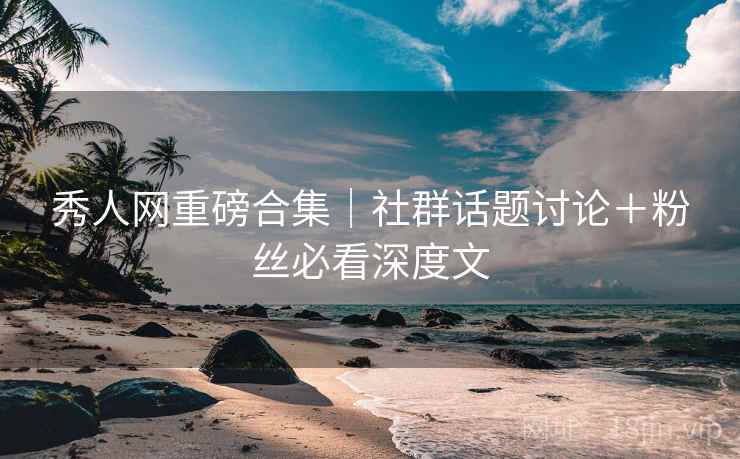 秀人网重磅合集｜社群话题讨论＋粉丝必看深度文