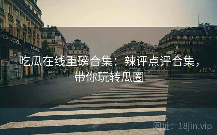 吃瓜在线重磅合集：辣评点评合集，带你玩转瓜圈