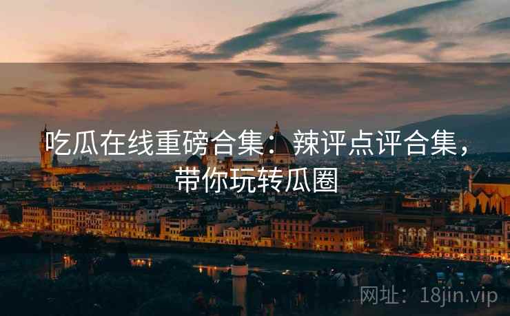 吃瓜在线重磅合集：辣评点评合集，带你玩转瓜圈