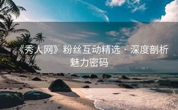 《秀人网》粉丝互动精选 · 深度剖析魅力密码