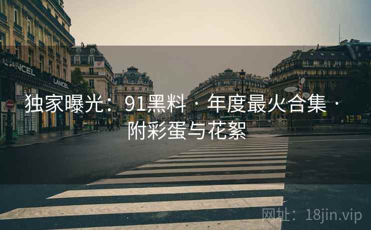 独家曝光：91黑料 · 年度最火合集 · 附彩蛋与花絮