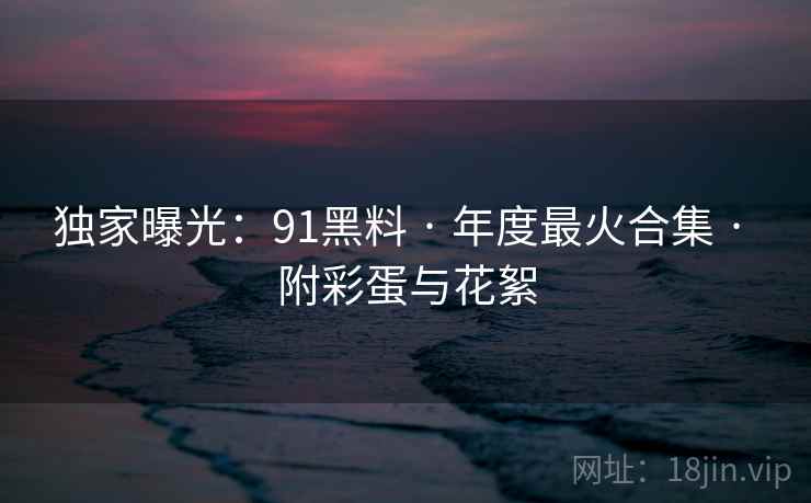 独家曝光：91黑料 · 年度最火合集 · 附彩蛋与花絮