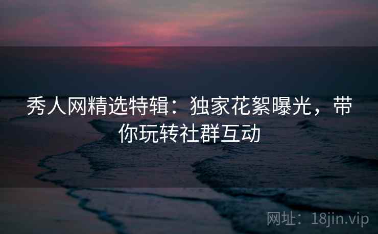 秀人网精选特辑：独家花絮曝光，带你玩转社群互动