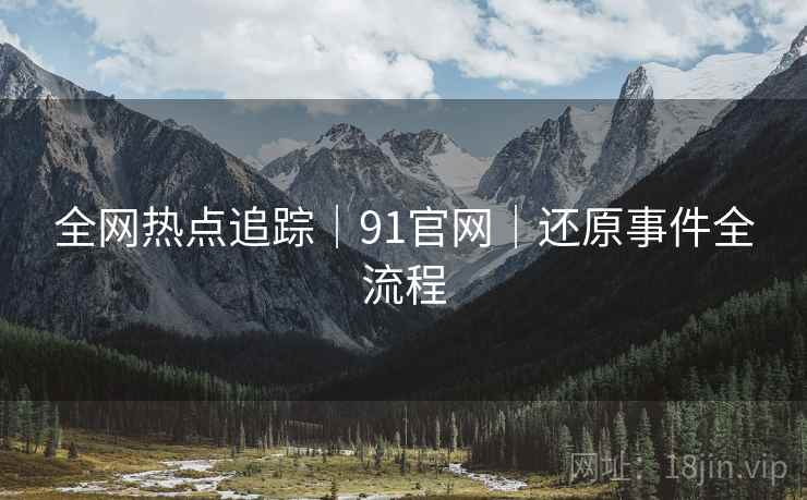 全网热点追踪｜91官网｜还原事件全流程