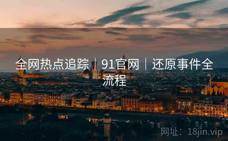 全网热点追踪｜91官网｜还原事件全流程