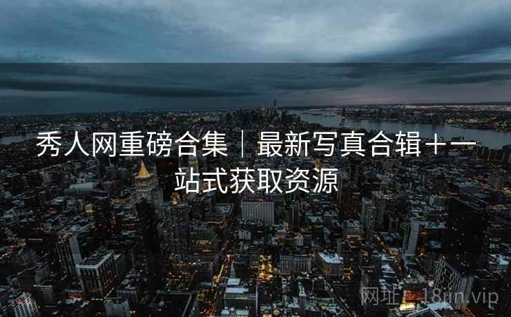 秀人网重磅合集｜最新写真合辑＋一站式获取资源