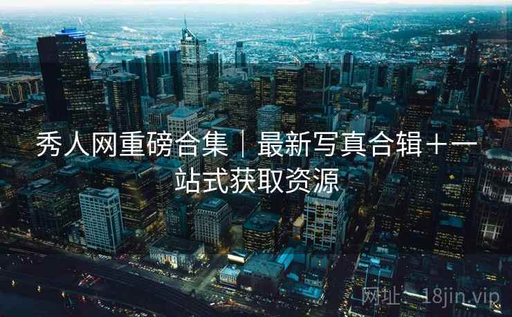 秀人网重磅合集｜最新写真合辑＋一站式获取资源