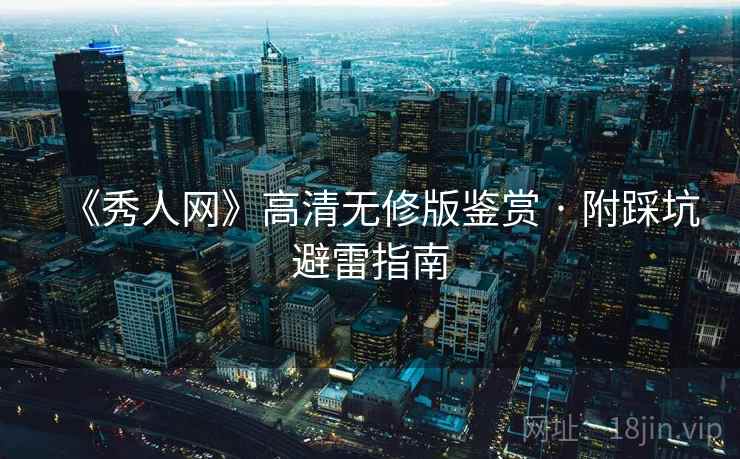 《秀人网》高清无修版鉴赏 · 附踩坑避雷指南