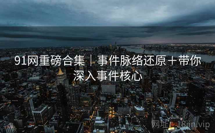 91网重磅合集｜事件脉络还原＋带你深入事件核心