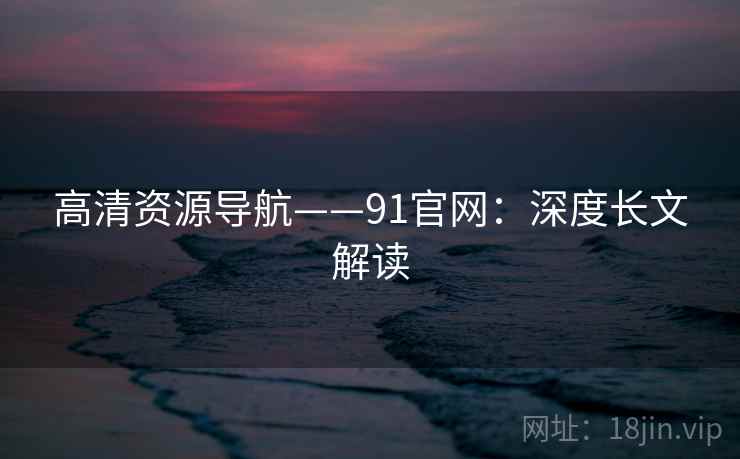 高清资源导航——91官网：深度长文解读