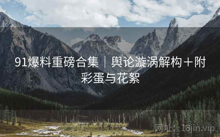 91爆料重磅合集｜舆论漩涡解构＋附彩蛋与花絮