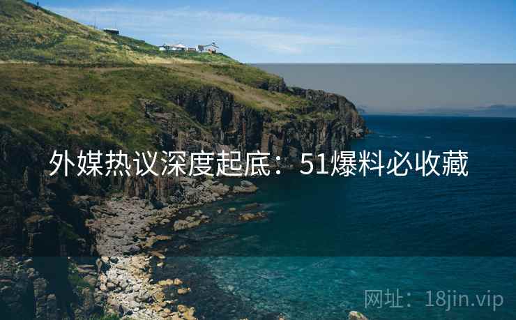 外媒热议深度起底：51爆料必收藏
