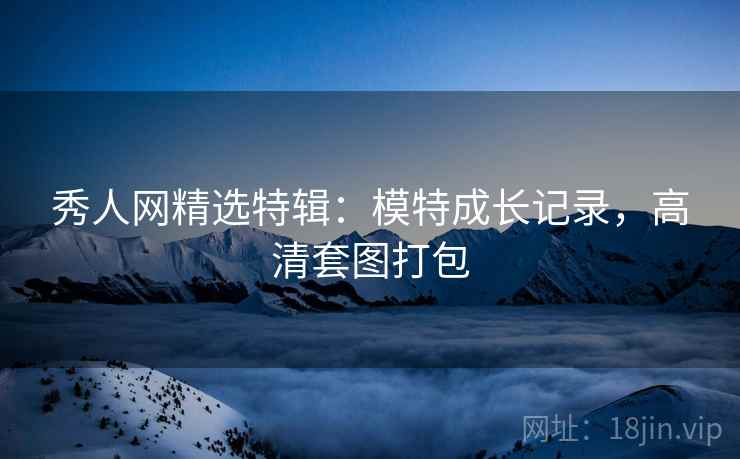 秀人网精选特辑：模特成长记录，高清套图打包