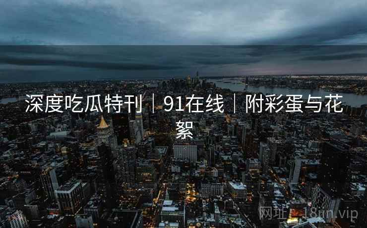 深度吃瓜特刊｜91在线｜附彩蛋与花絮