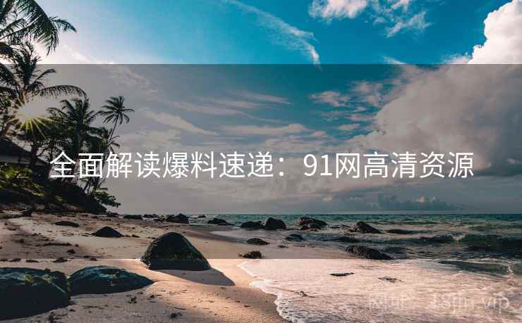 全面解读爆料速递：91网高清资源