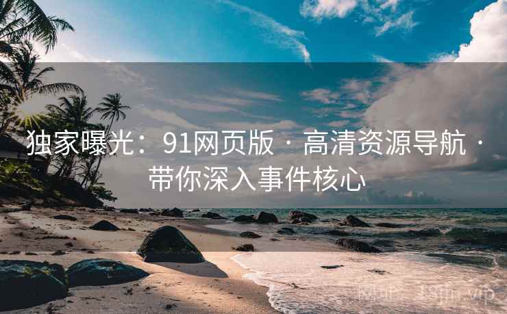 独家曝光：91网页版 · 高清资源导航 · 带你深入事件核心