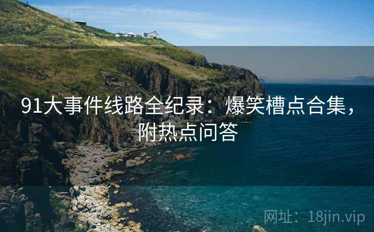 91大事件线路全纪录：爆笑槽点合集，附热点问答
