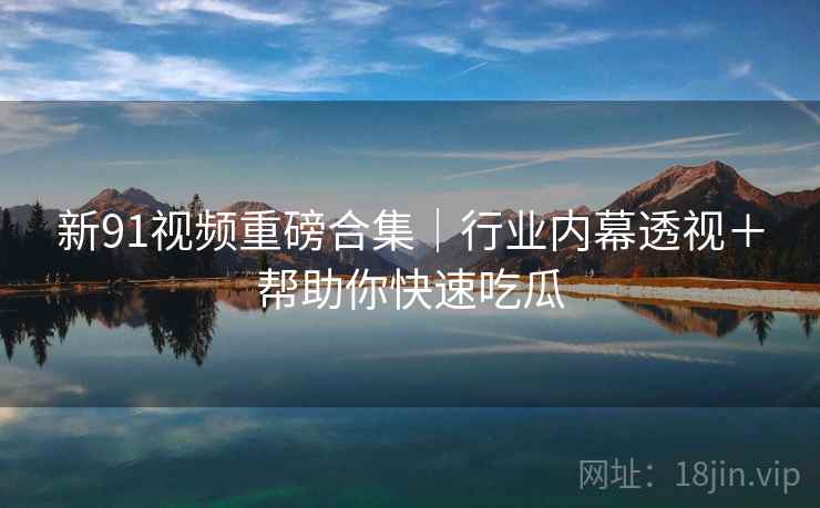 新91视频重磅合集｜行业内幕透视＋帮助你快速吃瓜