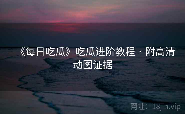 《每日吃瓜》吃瓜进阶教程 · 附高清动图证据